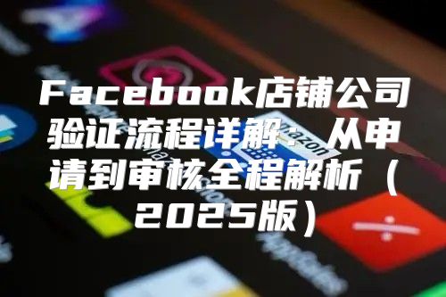 Facebook店铺公司验证流程详解：从申请到审核全程解析2025版