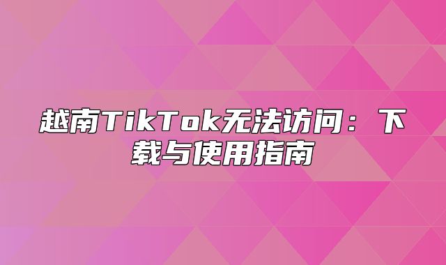 越南TikTok无法访问：下载与使用指南