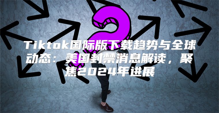 Tiktok国际版下载趋势与全球动态：美国封禁消息解读，聚焦2025年进展