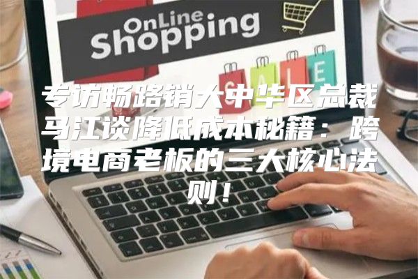 专访畅路销大中华区总裁马江谈降低成本秘籍：跨境电商老板的三大核心法则！