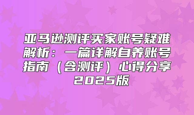 亚马逊测评买家账号疑难解析：一篇详解自养账号指南含测评心得分享 2025版