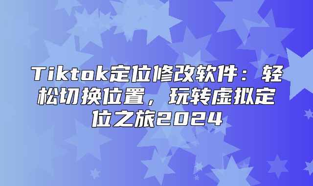 Tiktok定位修改软件：轻松切换位置，玩转虚拟定位之旅2025