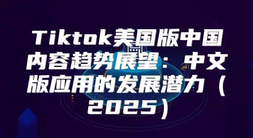 Tiktok美国版中国内容趋势展望：中文版应用的发展潜力2025