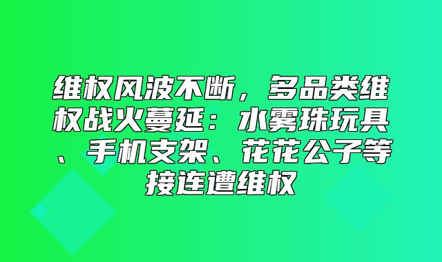 维权风波不断，多品类维权战火蔓延：水雾珠玩具、手机支架、花花公子等接连遭维权