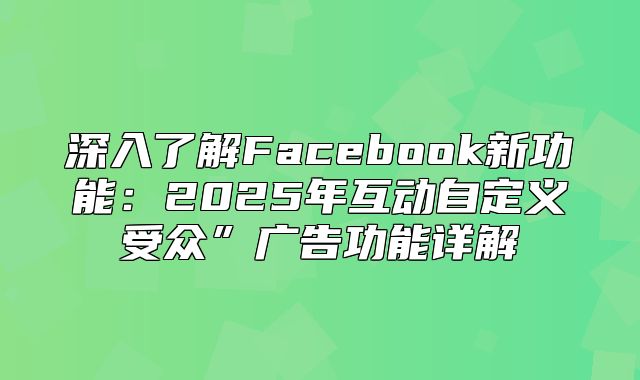 深入了解Facebook新功能：2025年互动自定义受众”广告功能详解