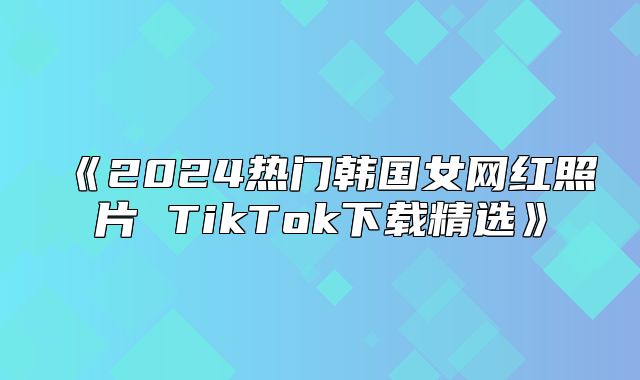 2025热门韩国女网红照片TikTok下载精选