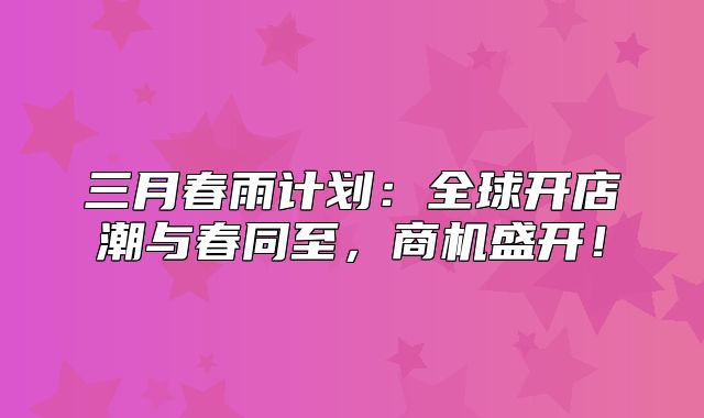 三月春雨计划：全球开店潮与春同至，商机盛开！