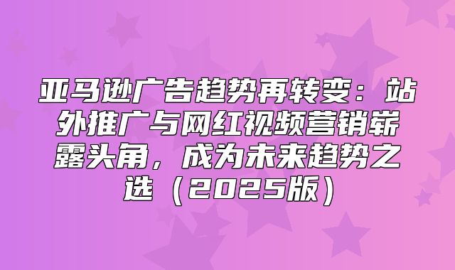 亚马逊广告趋势再转变：站外推广与网红视频营销崭露头角，成为未来趋势之选2025版