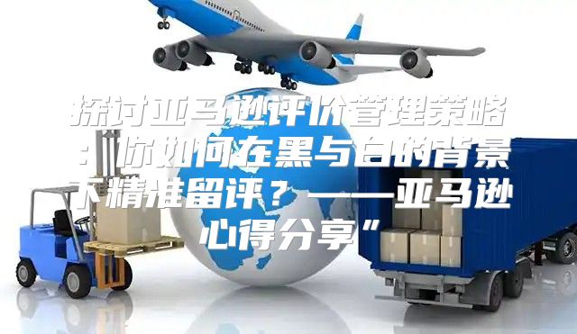探讨亚马逊评价管理策略：你如何在黑与白的背景下精准留评？——亚马逊心得分享”
