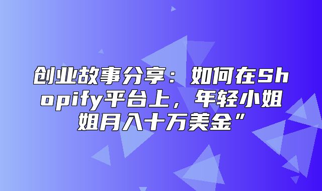 创业故事分享：如何在Shopify平台上，年轻小姐姐月入十万美金”