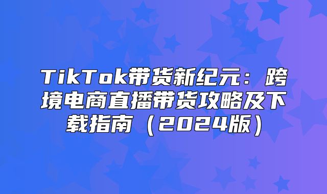 TikTok带货新纪元：跨境电商直播带货攻略及下载指南2025版