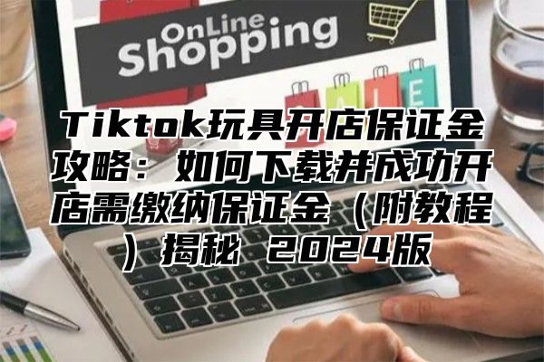 Tiktok玩具开店保证金攻略：如何下载并成功开店需缴纳保证金附教程揭秘 2025版