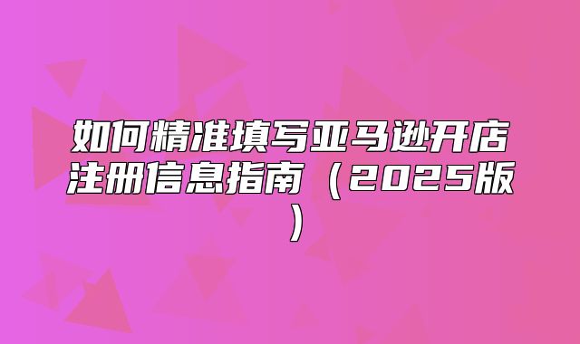 如何精准填写亚马逊开店注册信息指南2025版