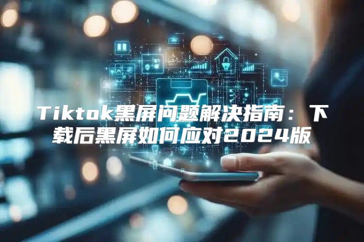 Tiktok黑屏问题解决指南：下载后黑屏如何应对2025版
