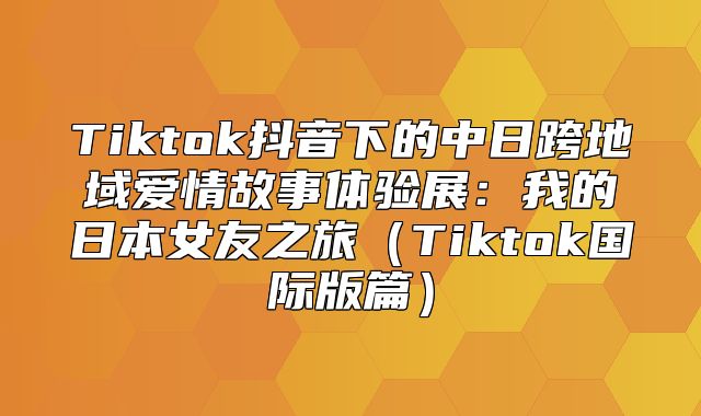 Tiktok抖音下的中日跨地域爱情故事体验展：我的日本女友之旅Tiktok国际版篇