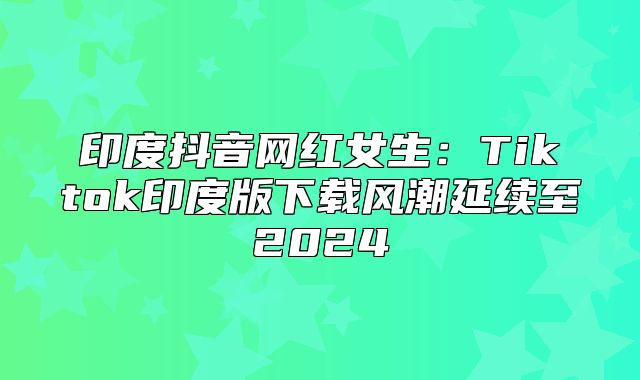 印度抖音网红女生：Tiktok印度版下载风潮延续至2025