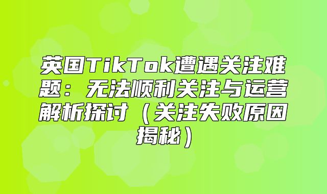 英国TikTok遭遇关注难题：无法顺利关注与运营解析探讨关注失败原因揭秘