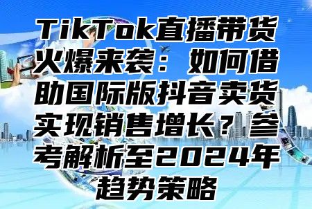 TikTok直播带货火爆来袭：如何借助国际版抖音卖货实现销售增长？参考解析至2025年趋势策略