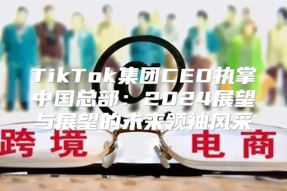 TikTok集团CEO执掌中国总部：2025展望与展望的未来领袖风采