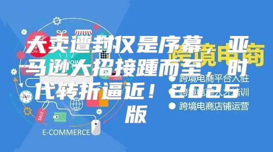 大卖遭封仅是序幕，亚马逊大招接踵而至，时代转折逼近！2025版