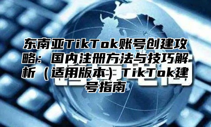 东南亚TikTok账号创建攻略：国内注册方法与技巧解析适用版本TikTok建号指南