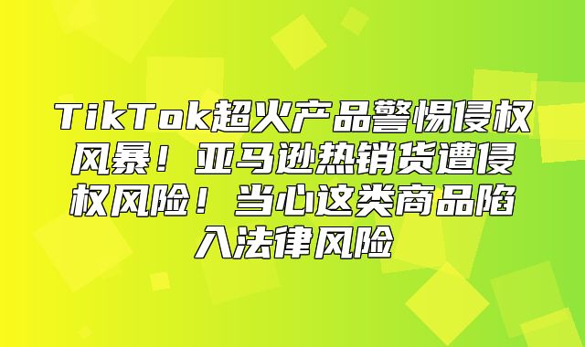 TikTok超火产品警惕侵权风暴！亚马逊热销货遭侵权风险！当心这类商品陷入法律风险