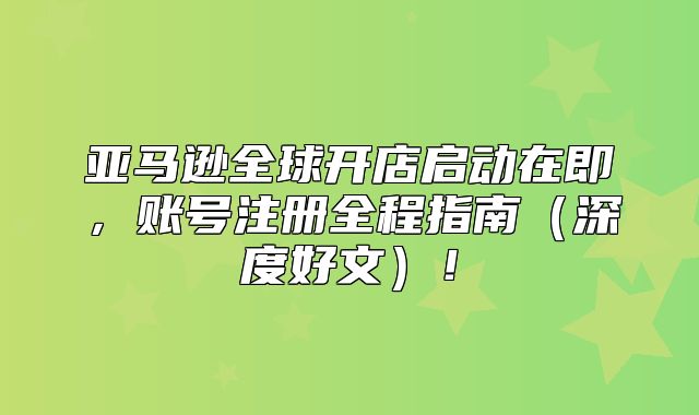亚马逊全球开店启动在即，账号注册全程指南深度好文！