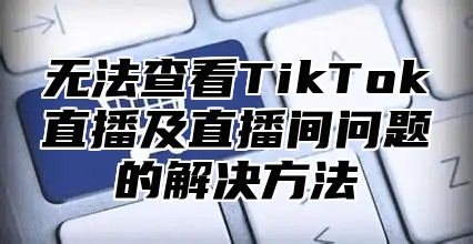 无法查看TikTok直播及直播间问题的解决方法