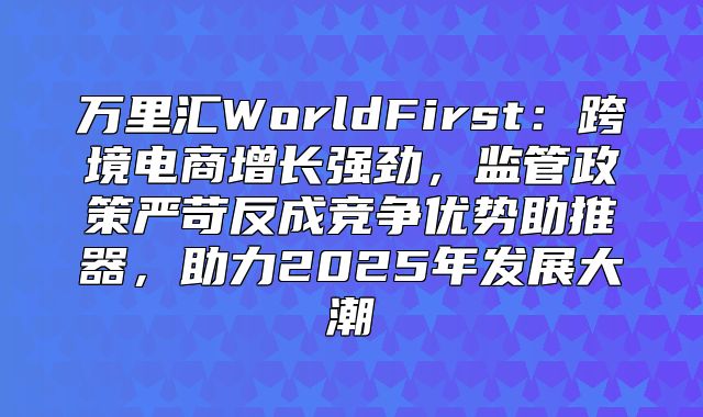 万里汇WorldFirst：跨境电商增长强劲，监管政策严苛反成竞争优势助推器，助力2025年发展大潮