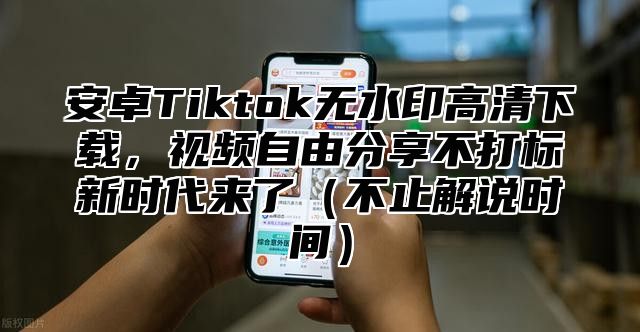 安卓Tiktok无水印高清下载，视频自由分享不打标新时代来了不止解说时间