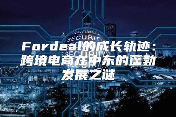 Fordeal的成长轨迹：跨境电商在中东的蓬勃发展之谜