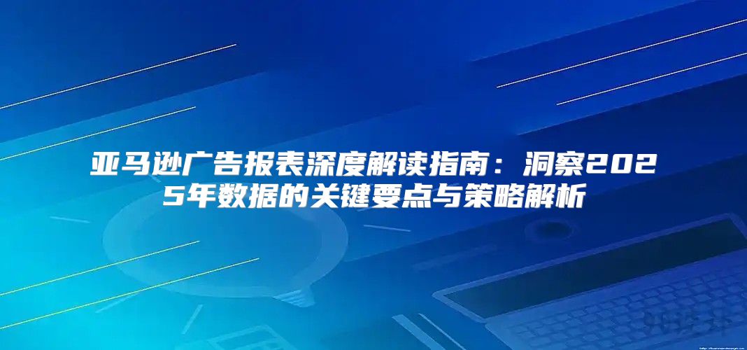 亚马逊广告报表深度解读指南：洞察2025年数据的关键要点与策略解析