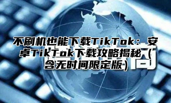 不刷机也能下载TikTok：安卓TikTok下载攻略揭秘含无时间限定版