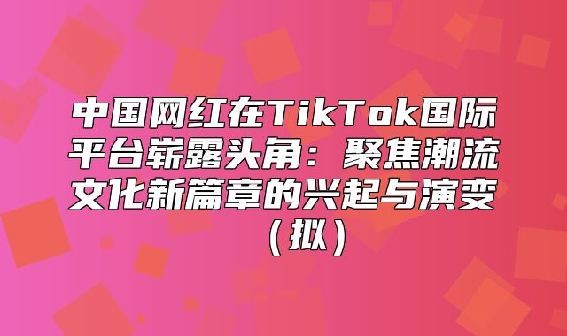 中国网红在TikTok国际平台崭露头角：聚焦潮流文化新篇章的兴起与演变拟