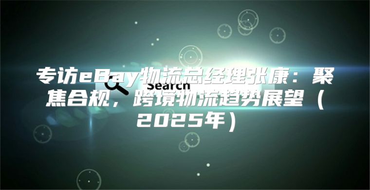 专访eBay物流总经理张康：聚焦合规，跨境物流趋势展望2025年