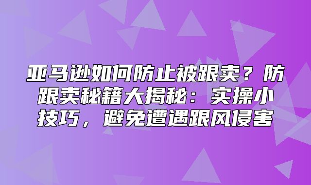 亚马逊如何防止被跟卖？防跟卖秘籍大揭秘：实操小技巧，避免遭遇跟风侵害