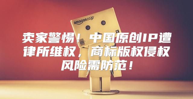 卖家警惕！中国原创IP遭律所维权，商标版权侵权风险需防范！