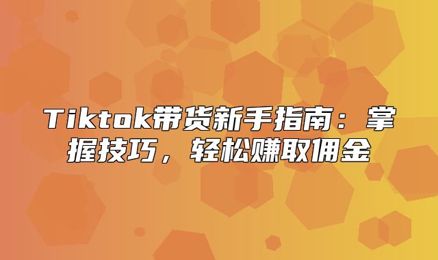 Tiktok带货新手指南：掌握技巧，轻松赚取佣金