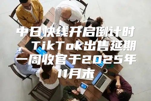 中日快线开启倒计时，TikTok出售延期一周收官于2025年11月末