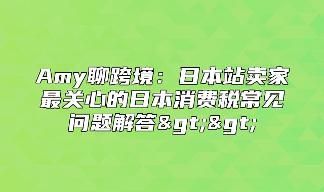 Amy聊跨境：日本站卖家最关心的日本消费税常见问题解答>>