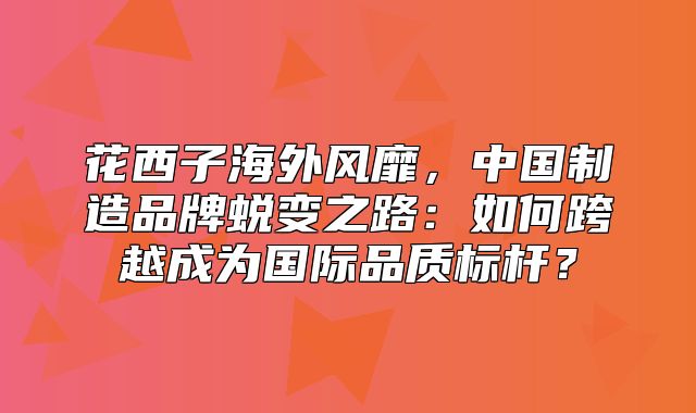 花西子海外风靡，中国制造品牌蜕变之路：如何跨越成为国际品质标杆？