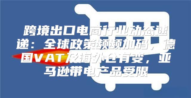 跨境出口电商行业动态速递：全球政策频频加码，德国VAT及海外仓有变，亚马逊带电产品受限