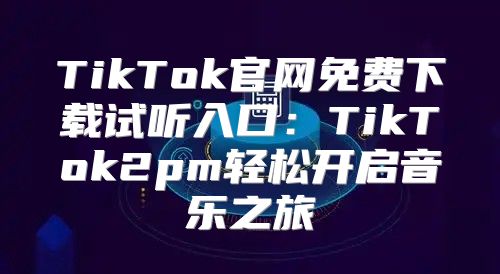 TikTok官网免费下载试听入口：TikTok2pm轻松开启音乐之旅
