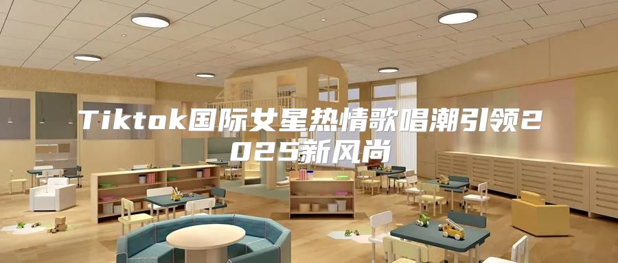 Tiktok国际女星热情歌唱潮引领2025新风尚
