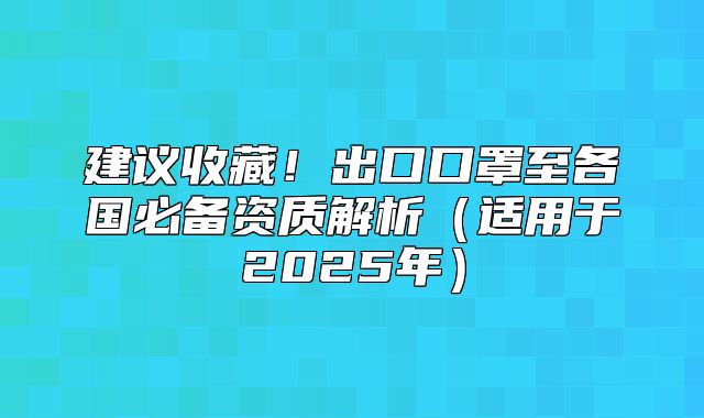 建议收藏！出口口罩至各国必备资质解析适用于2025年
