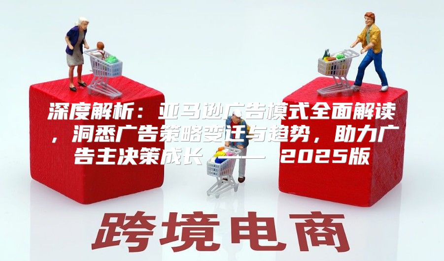 深度解析：亚马逊广告模式全面解读，洞悉广告策略变迁与趋势，助力广告主决策成长 —— 2025版