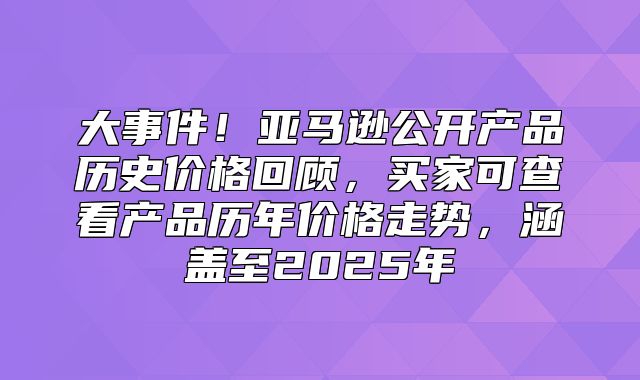 大事件！亚马逊公开产品历史价格回顾，买家可查看产品历年价格走势，涵盖至2025年