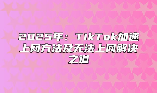 2025年：TikTok加速上网方法及无法上网解决之道