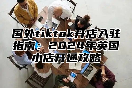 国外tiktok开店入驻指南：2025年英国小店开通攻略