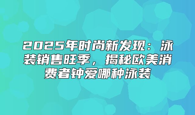 2025年时尚新发现：泳装销售旺季，揭秘欧美消费者钟爱哪种泳装